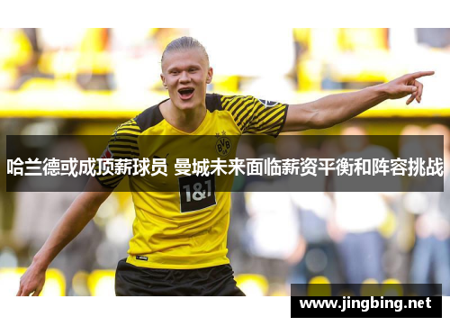 哈兰德或成顶薪球员 曼城未来面临薪资平衡和阵容挑战