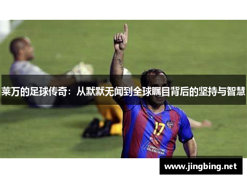 莱万的足球传奇：从默默无闻到全球瞩目背后的坚持与智慧